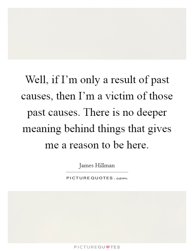 Well, if I'm only a result of past causes, then I'm a victim of those past causes. There is no deeper meaning behind things that gives me a reason to be here. Picture Quote #1
