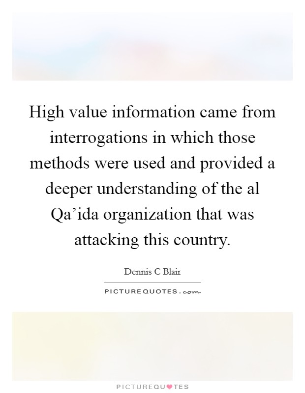 High value information came from interrogations in which those methods were used and provided a deeper understanding of the al Qa'ida organization that was attacking this country. Picture Quote #1