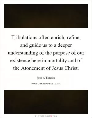 Tribulations often enrich, refine, and guide us to a deeper understanding of the purpose of our existence here in mortality and of the Atonement of Jesus Christ Picture Quote #1