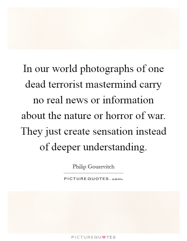 In our world photographs of one dead terrorist mastermind carry no real news or information about the nature or horror of war. They just create sensation instead of deeper understanding. Picture Quote #1