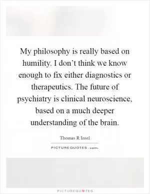 My philosophy is really based on humility. I don’t think we know enough to fix either diagnostics or therapeutics. The future of psychiatry is clinical neuroscience, based on a much deeper understanding of the brain Picture Quote #1