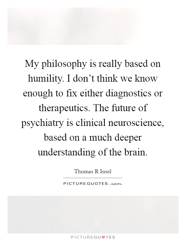 My philosophy is really based on humility. I don't think we know enough to fix either diagnostics or therapeutics. The future of psychiatry is clinical neuroscience, based on a much deeper understanding of the brain. Picture Quote #1