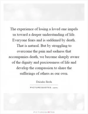 The experience of losing a loved one impels us toward a deeper understanding of life. Everyone fears and is saddened by death. That is natural. But by struggling to overcome the pain and sadness that accompanies death, we become sharply aware of the dignity and preciousness of life and develop the compassion to share the sufferings of others as our own Picture Quote #1