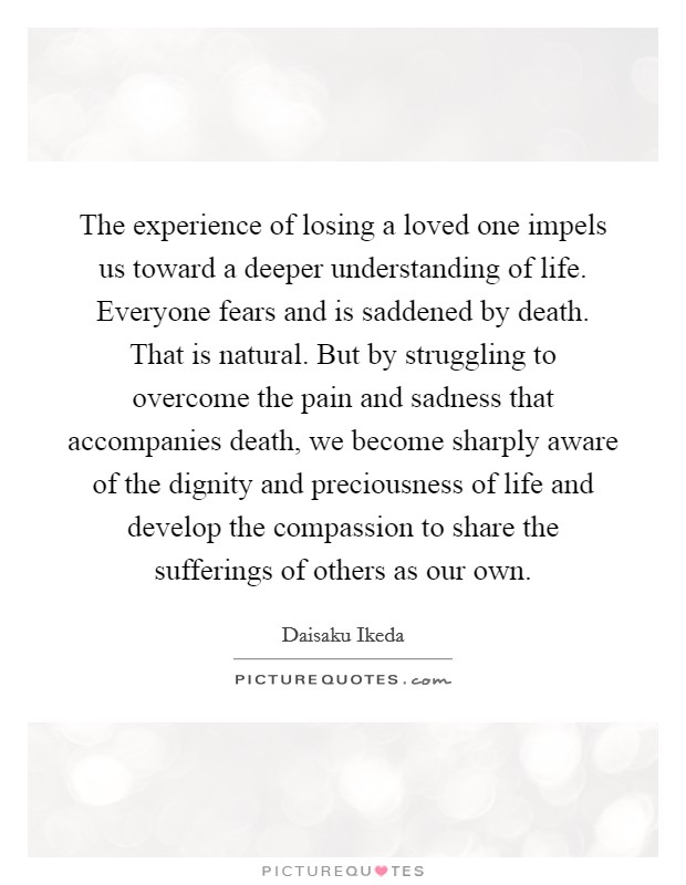 The experience of losing a loved one impels us toward a deeper understanding of life. Everyone fears and is saddened by death. That is natural. But by struggling to overcome the pain and sadness that accompanies death, we become sharply aware of the dignity and preciousness of life and develop the compassion to share the sufferings of others as our own. Picture Quote #1