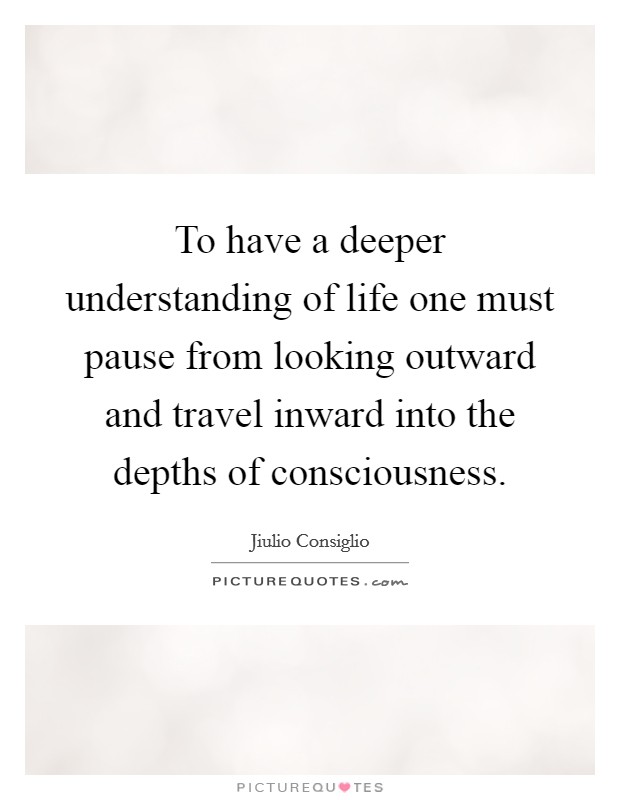 To have a deeper understanding of life one must pause from looking outward and travel inward into the depths of consciousness. Picture Quote #1