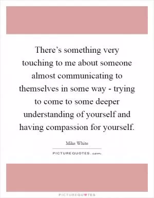 There’s something very touching to me about someone almost communicating to themselves in some way - trying to come to some deeper understanding of yourself and having compassion for yourself Picture Quote #1