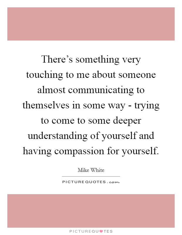 There's something very touching to me about someone almost communicating to themselves in some way - trying to come to some deeper understanding of yourself and having compassion for yourself. Picture Quote #1