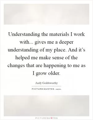 Understanding the materials I work with... gives me a deeper understanding of my place. And it’s helped me make sense of the changes that are happening to me as I grow older Picture Quote #1