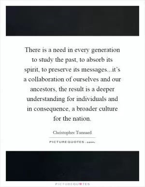 There is a need in every generation to study the past, to absorb its spirit, to preserve its messages...it’s a collaboration of ourselves and our ancestors, the result is a deeper understanding for individuals and in consequence, a broader culture for the nation Picture Quote #1