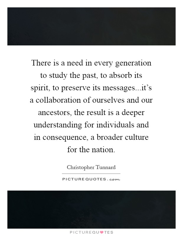 There is a need in every generation to study the past, to absorb its spirit, to preserve its messages...it's a collaboration of ourselves and our ancestors, the result is a deeper understanding for individuals and in consequence, a broader culture for the nation. Picture Quote #1