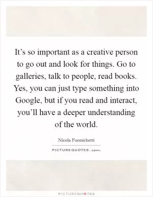 It’s so important as a creative person to go out and look for things. Go to galleries, talk to people, read books. Yes, you can just type something into Google, but if you read and interact, you’ll have a deeper understanding of the world Picture Quote #1