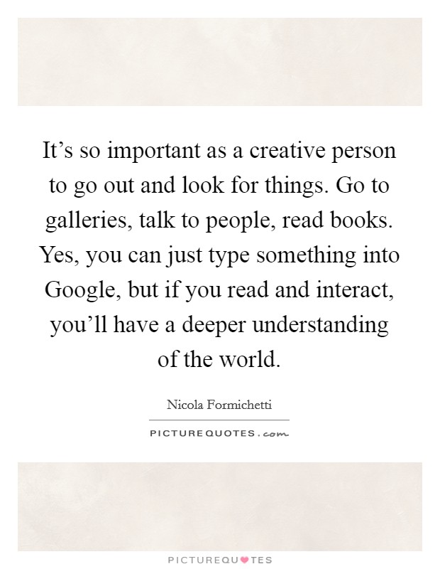 It's so important as a creative person to go out and look for things. Go to galleries, talk to people, read books. Yes, you can just type something into Google, but if you read and interact, you'll have a deeper understanding of the world. Picture Quote #1