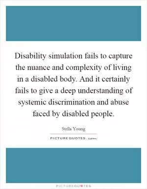 Disability simulation fails to capture the nuance and complexity of living in a disabled body. And it certainly fails to give a deep understanding of systemic discrimination and abuse faced by disabled people Picture Quote #1