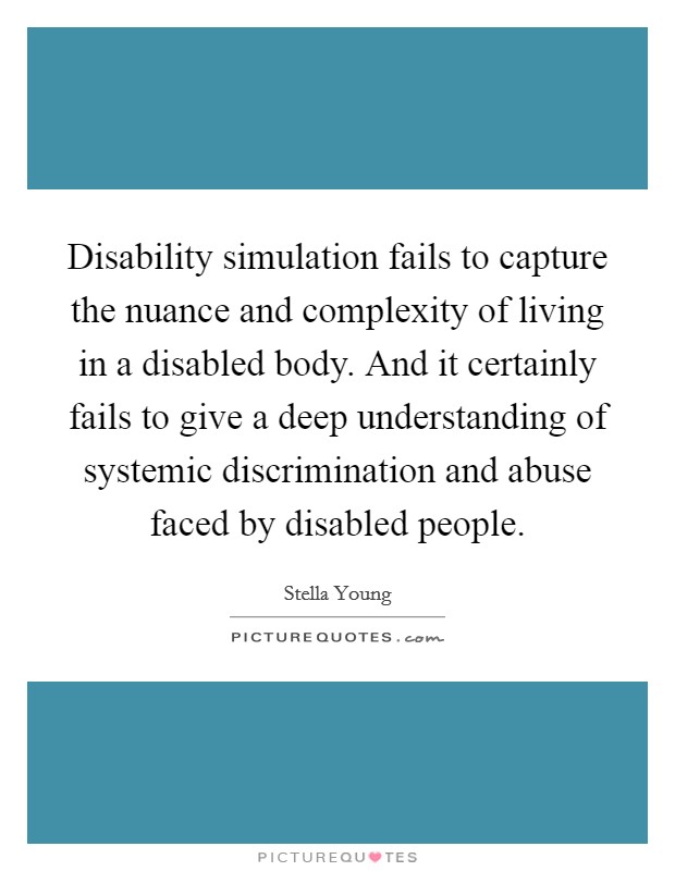 Disability simulation fails to capture the nuance and complexity of living in a disabled body. And it certainly fails to give a deep understanding of systemic discrimination and abuse faced by disabled people. Picture Quote #1