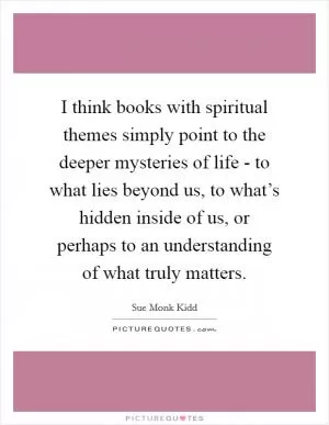 I think books with spiritual themes simply point to the deeper mysteries of life - to what lies beyond us, to what’s hidden inside of us, or perhaps to an understanding of what truly matters Picture Quote #1