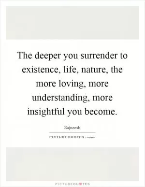 The deeper you surrender to existence, life, nature, the more loving, more understanding, more insightful you become Picture Quote #1