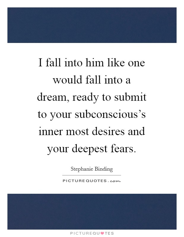 I fall into him like one would fall into a dream, ready to submit to your subconscious's inner most desires and your deepest fears. Picture Quote #1