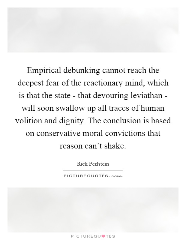 Empirical debunking cannot reach the deepest fear of the reactionary mind, which is that the state - that devouring leviathan - will soon swallow up all traces of human volition and dignity. The conclusion is based on conservative moral convictions that reason can't shake. Picture Quote #1