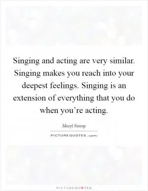 Singing and acting are very similar. Singing makes you reach into your deepest feelings. Singing is an extension of everything that you do when you’re acting Picture Quote #1