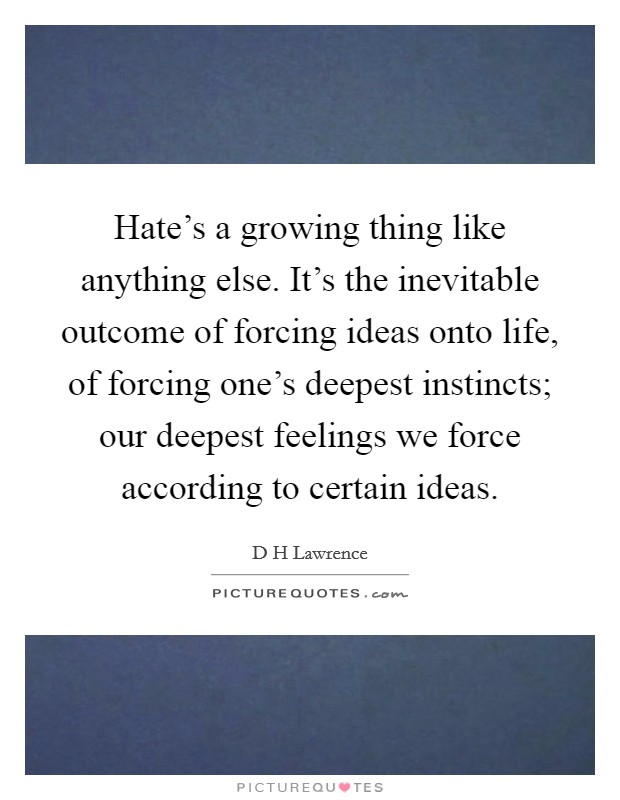 Hate's a growing thing like anything else. It's the inevitable outcome of forcing ideas onto life, of forcing one's deepest instincts; our deepest feelings we force according to certain ideas. Picture Quote #1