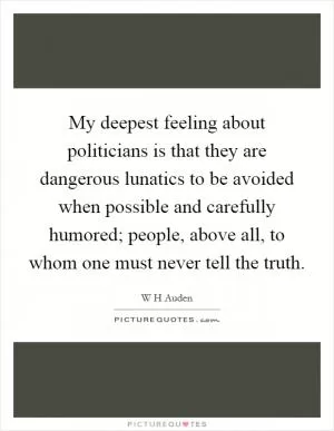 My deepest feeling about politicians is that they are dangerous lunatics to be avoided when possible and carefully humored; people, above all, to whom one must never tell the truth Picture Quote #1