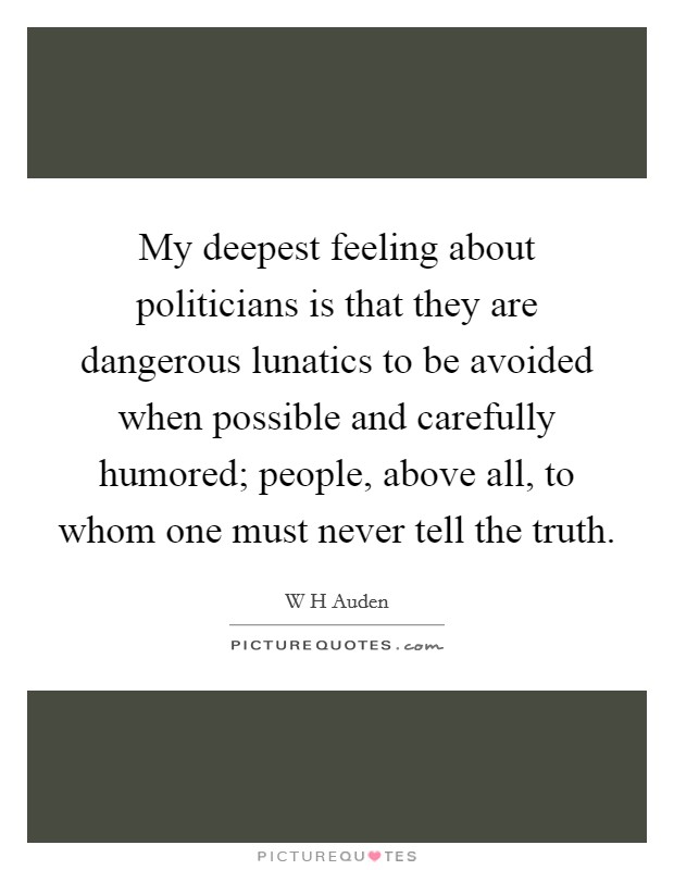 My deepest feeling about politicians is that they are dangerous lunatics to be avoided when possible and carefully humored; people, above all, to whom one must never tell the truth. Picture Quote #1