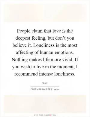 People claim that love is the deepest feeling, but don’t you believe it. Loneliness is the most affecting of human emotions. Nothing makes life more vivid. If you wish to live in the moment, I recommend intense loneliness Picture Quote #1