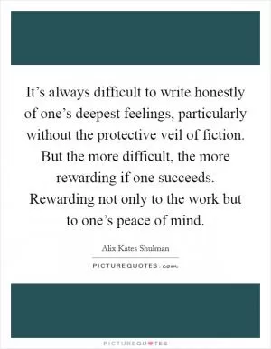 It’s always difficult to write honestly of one’s deepest feelings, particularly without the protective veil of fiction. But the more difficult, the more rewarding if one succeeds. Rewarding not only to the work but to one’s peace of mind Picture Quote #1