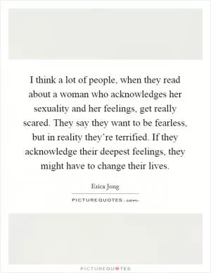 I think a lot of people, when they read about a woman who acknowledges her sexuality and her feelings, get really scared. They say they want to be fearless, but in reality they’re terrified. If they acknowledge their deepest feelings, they might have to change their lives Picture Quote #1