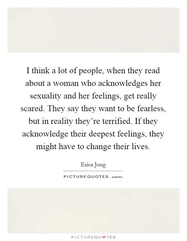 I think a lot of people, when they read about a woman who acknowledges her sexuality and her feelings, get really scared. They say they want to be fearless, but in reality they're terrified. If they acknowledge their deepest feelings, they might have to change their lives. Picture Quote #1