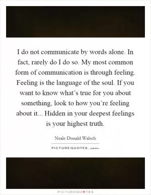 I do not communicate by words alone. In fact, rarely do I do so. My most common form of communication is through feeling. Feeling is the language of the soul. If you want to know what’s true for you about something, look to how you’re feeling about it... Hidden in your deepest feelings is your highest truth Picture Quote #1