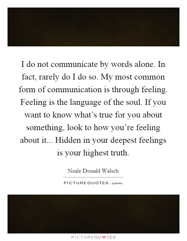 I do not communicate by words alone. In fact, rarely do I do so. My most common form of communication is through feeling. Feeling is the language of the soul. If you want to know what's true for you about something, look to how you're feeling about it... Hidden in your deepest feelings is your highest truth. Picture Quote #1