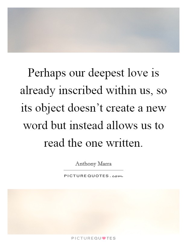 Perhaps our deepest love is already inscribed within us, so its object doesn't create a new word but instead allows us to read the one written. Picture Quote #1