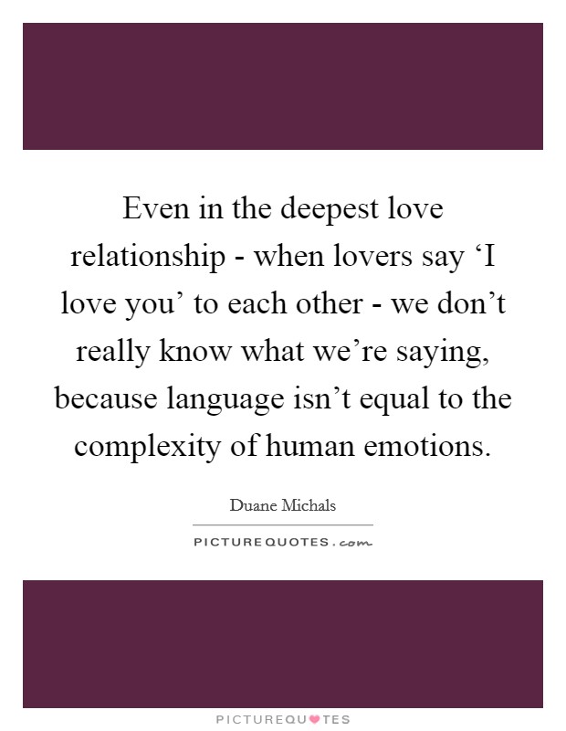 Even in the deepest love relationship - when lovers say ‘I love you' to each other - we don't really know what we're saying, because language isn't equal to the complexity of human emotions. Picture Quote #1