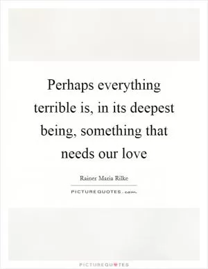Perhaps everything terrible is, in its deepest being, something that needs our love Picture Quote #1