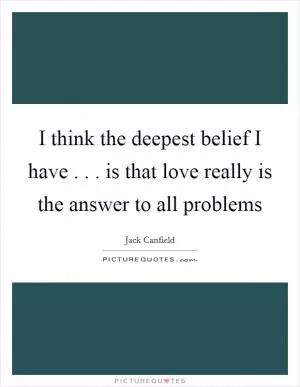 I think the deepest belief I have . . . is that love really is the answer to all problems Picture Quote #1