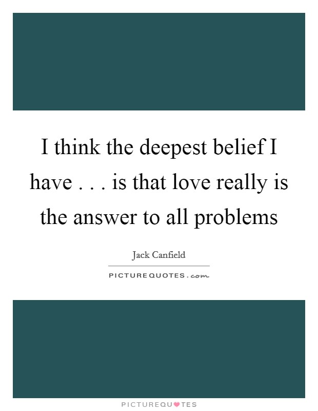 I think the deepest belief I have . . . is that love really is the answer to all problems Picture Quote #1