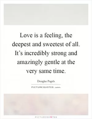 Love is a feeling, the deepest and sweetest of all. It’s incredibly strong and amazingly gentle at the very same time Picture Quote #1