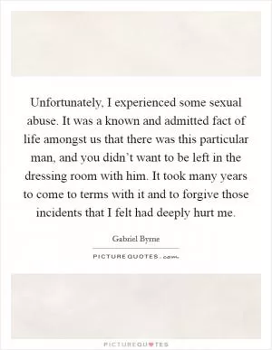 Unfortunately, I experienced some sexual abuse. It was a known and admitted fact of life amongst us that there was this particular man, and you didn’t want to be left in the dressing room with him. It took many years to come to terms with it and to forgive those incidents that I felt had deeply hurt me Picture Quote #1