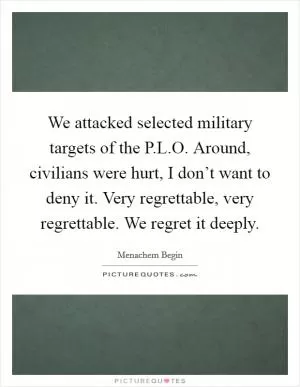 We attacked selected military targets of the P.L.O. Around, civilians were hurt, I don’t want to deny it. Very regrettable, very regrettable. We regret it deeply Picture Quote #1