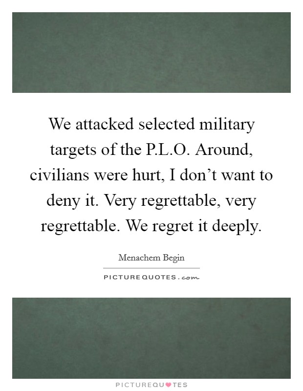 We attacked selected military targets of the P.L.O. Around, civilians were hurt, I don't want to deny it. Very regrettable, very regrettable. We regret it deeply. Picture Quote #1