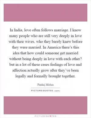 In India, love often follows marriage. I know many people who are still very deeply in love with their wives, who they barely knew before they were married. In America there’s this idea that how could someone get married without being deeply in love with each other? but in a lot of these cases feelings of love and affection actually grow after they’ve been legally and formally brought together Picture Quote #1