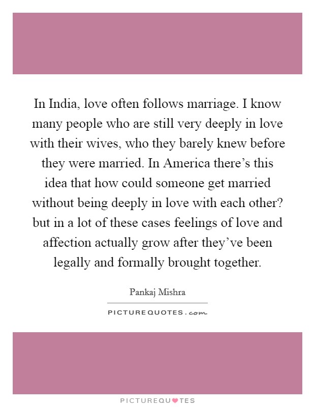 In India, love often follows marriage. I know many people who are still very deeply in love with their wives, who they barely knew before they were married. In America there's this idea that how could someone get married without being deeply in love with each other? but in a lot of these cases feelings of love and affection actually grow after they've been legally and formally brought together. Picture Quote #1
