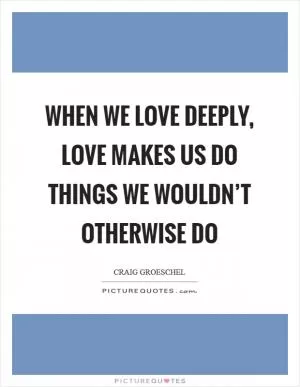 When we love deeply, love makes us do things we wouldn’t otherwise do Picture Quote #1