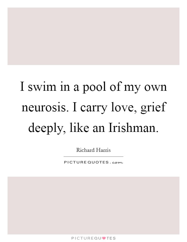 I swim in a pool of my own neurosis. I carry love, grief deeply, like an Irishman. Picture Quote #1