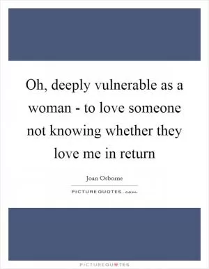 Oh, deeply vulnerable as a woman - to love someone not knowing whether they love me in return Picture Quote #1