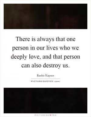 There is always that one person in our lives who we deeply love, and that person can also destroy us Picture Quote #1