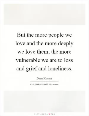 But the more people we love and the more deeply we love them, the more vulnerable we are to loss and grief and loneliness Picture Quote #1