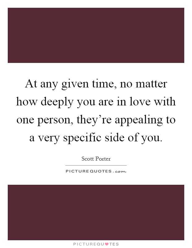 At any given time, no matter how deeply you are in love with one person, they're appealing to a very specific side of you. Picture Quote #1
