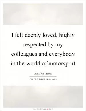 I felt deeply loved, highly respected by my colleagues and everybody in the world of motorsport Picture Quote #1